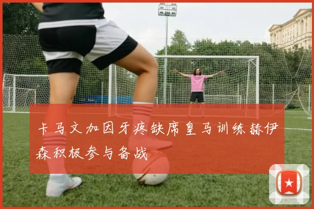 卡马文加因牙疼缺席皇马训练赫伊森积极参与备战