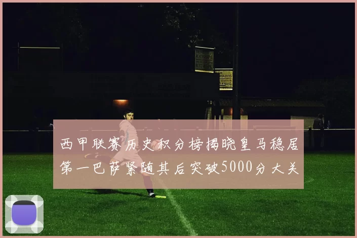 西甲联赛历史积分榜揭晓皇马稳居第一巴萨紧随其后突破5000分大关