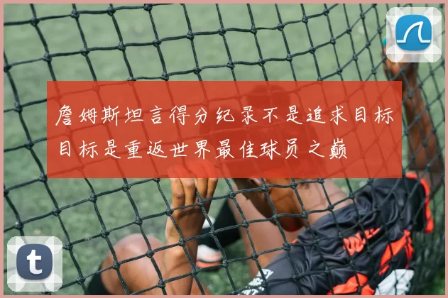 詹姆斯坦言得分纪录不是追求目标目标是重返世界最佳球员之巅