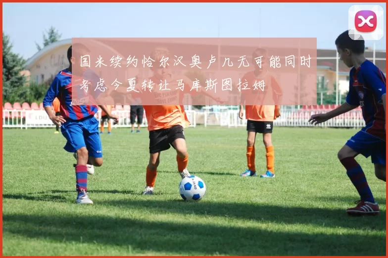 国米续约恰尔汉奥卢几无可能同时考虑今夏转让马库斯图拉姆