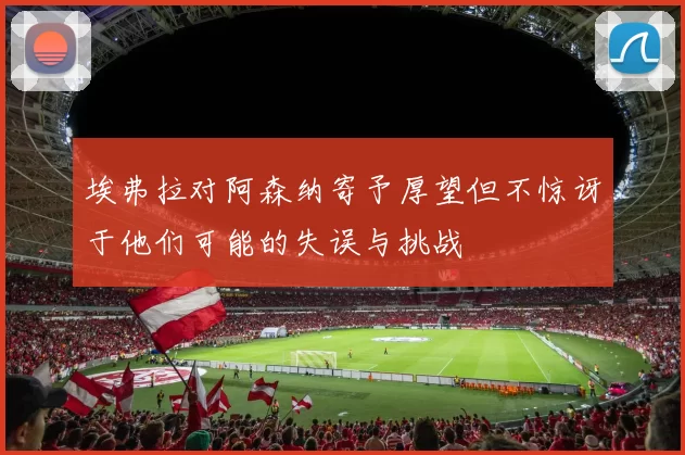 埃弗拉对阿森纳寄予厚望但不惊讶于他们可能的失误与挑战