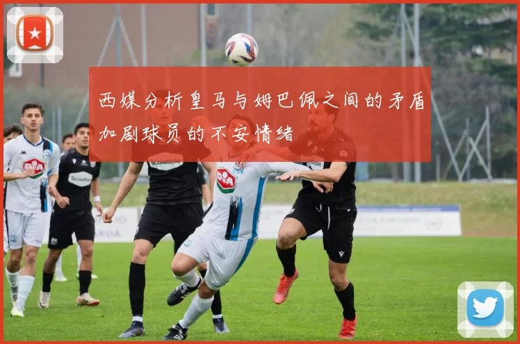 西媒分析皇马与姆巴佩之间的矛盾加剧球员的不安情绪