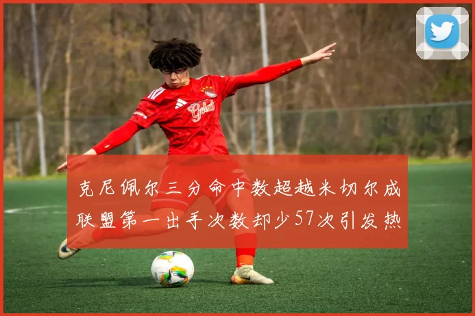 克尼佩尔三分命中数超越米切尔成联盟第一出手次数却少57次引发热议