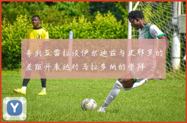 夸利亚雷拉谈伊尔迪兹与皮耶罗的差距并表达对马拉多纳的崇拜