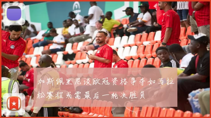 加斯佩里尼谈欧冠资格争夺如马拉松赛程或需最后一轮决胜负