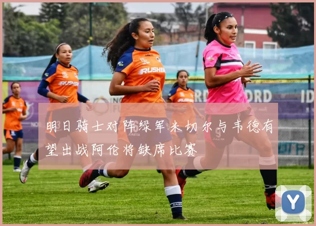 明日骑士对阵绿军米切尔与韦德有望出战阿伦将缺席比赛