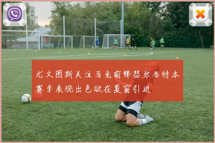 尤文图斯关注马竞前锋瑟尔洛特本赛季表现出色欲在夏窗引进