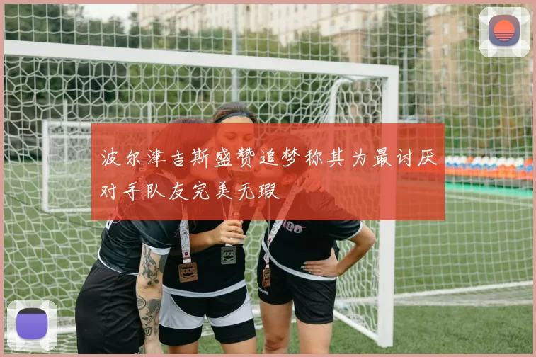 波尔津吉斯盛赞追梦称其为最讨厌对手队友完美无瑕
