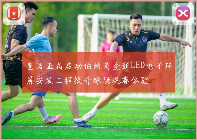 皇马正式启动伯纳乌全新LED电子环屏安装工程提升球场观赛体验