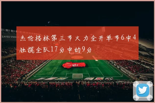 杰伦格林第三节火力全开单节6中4独揽全队17分中的9分