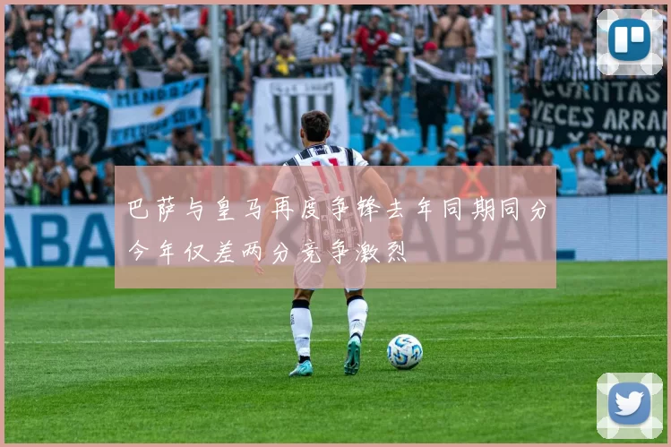 巴萨与皇马再度争锋去年同期同分今年仅差两分竞争激烈