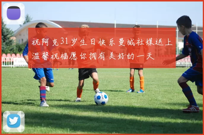 祝阿克31岁生日快乐曼城社媒送上温馨祝福愿你拥有美好的一天