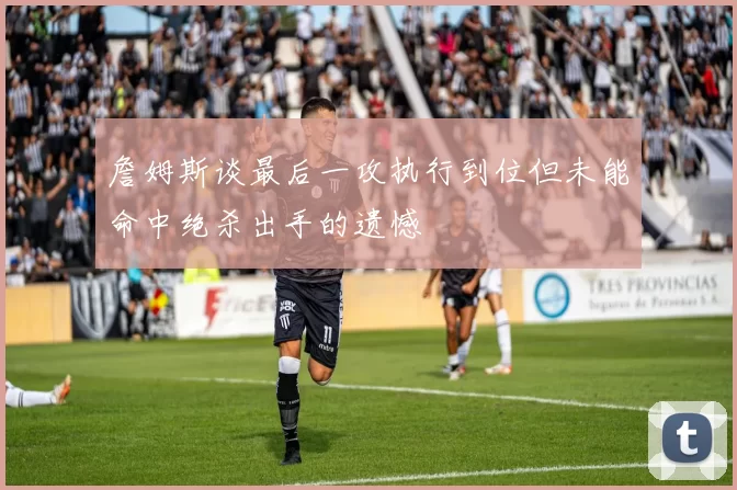 詹姆斯谈最后一攻执行到位但未能命中绝杀出手的遗憾