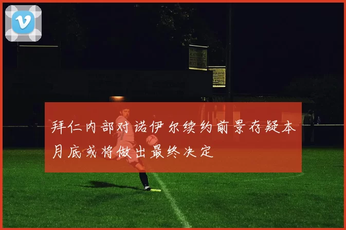 拜仁内部对诺伊尔续约前景存疑本月底或将做出最终决定